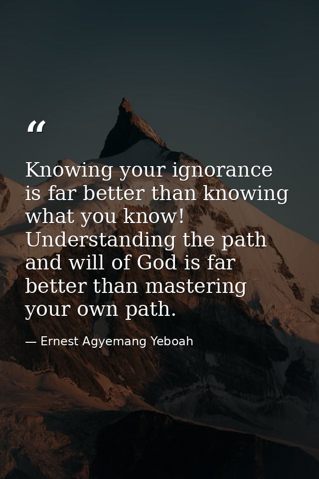 Knowing your ignorance is far better than knowing what you know! Understanding the path and will of God is far better th — Ernest Agyemang Yeboah