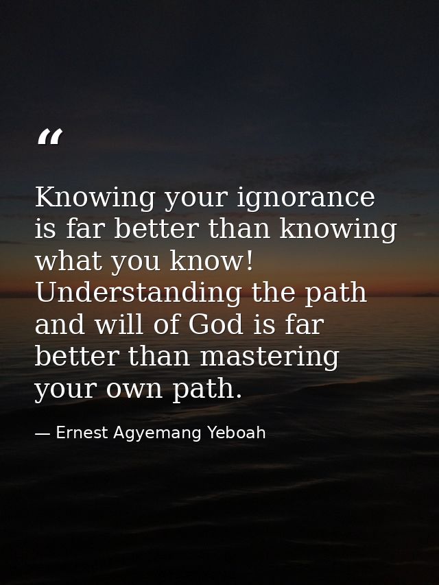 Knowing your ignorance is far better than knowing what you know! Understanding the path and will of God is far better th — Ernest Agyemang Yeboah