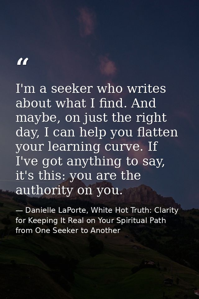 I'm a seeker who writes about what I find. And maybe, on just the right day, I can help you flatten your learning curve. — Danielle LaPorte, White Hot Truth: Clarity for Keeping It Real on Your Spiritual Path from One Seeker to Another