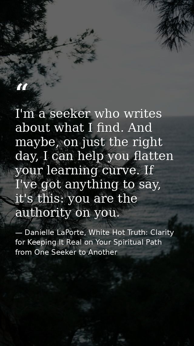 I'm a seeker who writes about what I find. And maybe, on just the right day, I can help you flatten your learning curve. — Danielle LaPorte, White Hot Truth: Clarity for Keeping It Real on Your Spiritual Path from One Seeker to Another