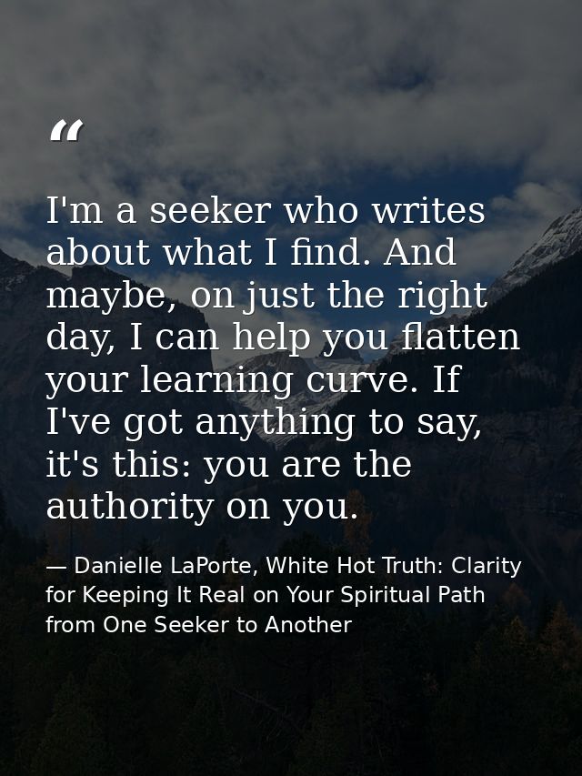 I'm a seeker who writes about what I find. And maybe, on just the right day, I can help you flatten your learning curve. — Danielle LaPorte, White Hot Truth: Clarity for Keeping It Real on Your Spiritual Path from One Seeker to Another