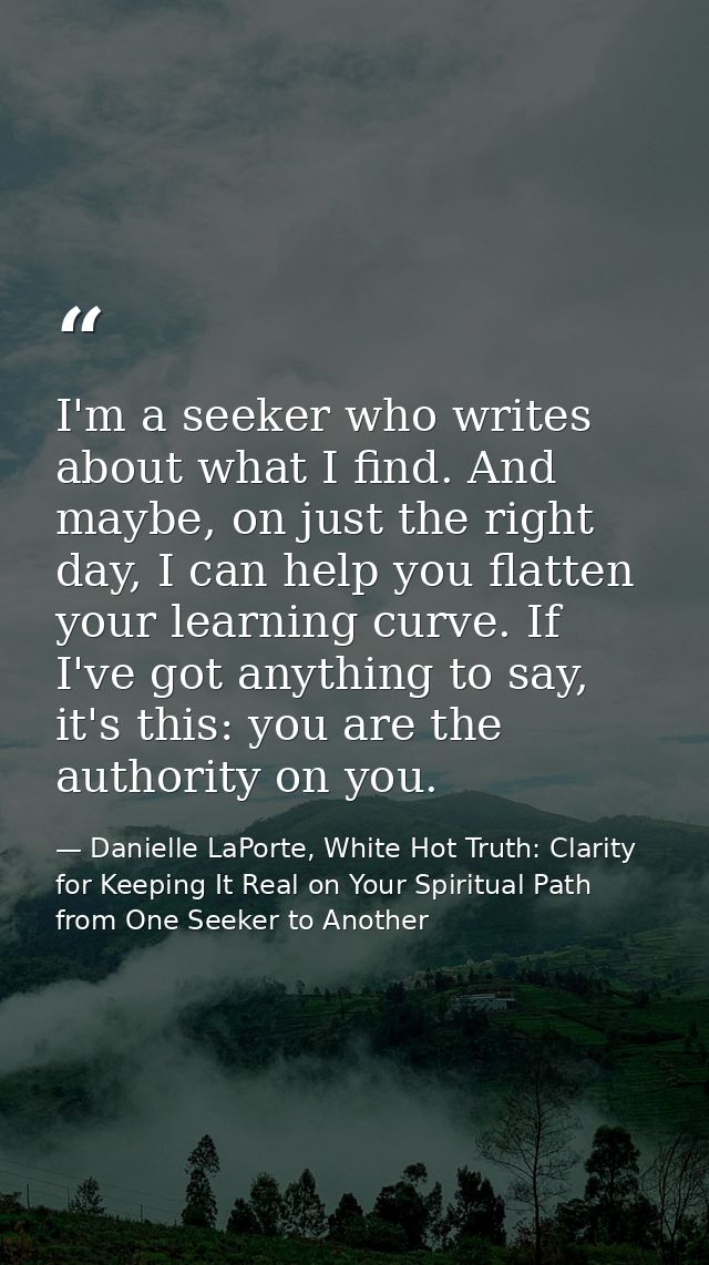 I'm a seeker who writes about what I find. And maybe, on just the right day, I can help you flatten your learning curve. — Danielle LaPorte, White Hot Truth: Clarity for Keeping It Real on Your Spiritual Path from One Seeker to Another