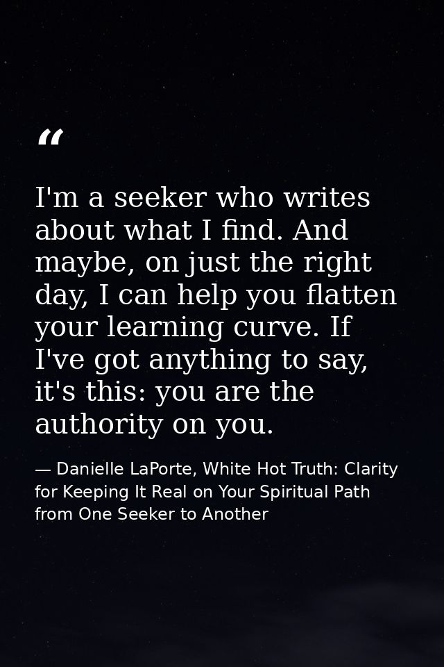 I'm a seeker who writes about what I find. And maybe, on just the right day, I can help you flatten your learning curve. — Danielle LaPorte, White Hot Truth: Clarity for Keeping It Real on Your Spiritual Path from One Seeker to Another