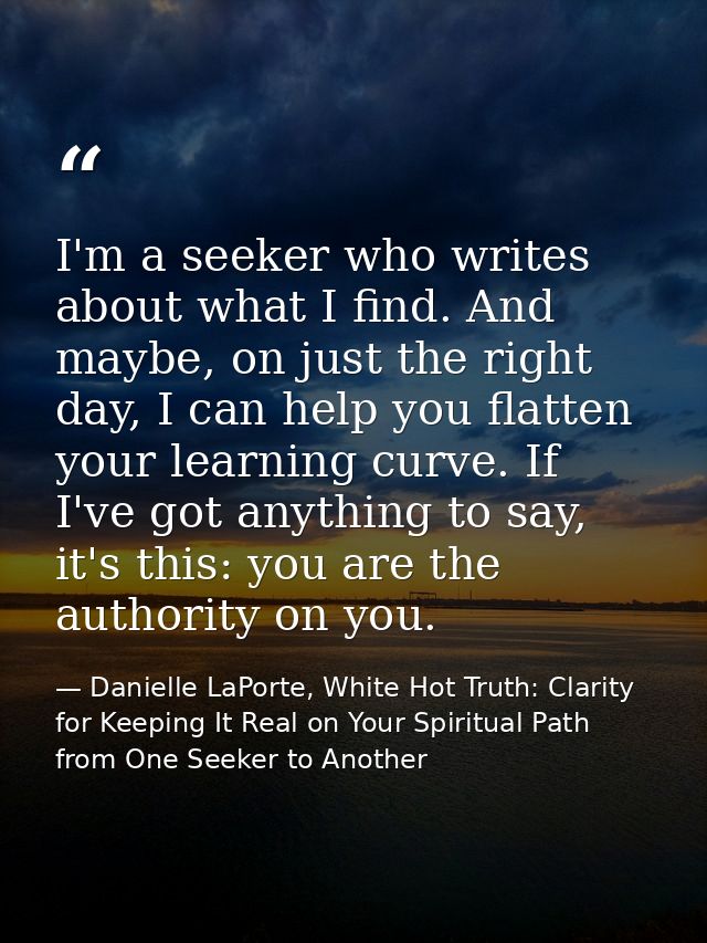 I'm a seeker who writes about what I find. And maybe, on just the right day, I can help you flatten your learning curve. — Danielle LaPorte, White Hot Truth: Clarity for Keeping It Real on Your Spiritual Path from One Seeker to Another