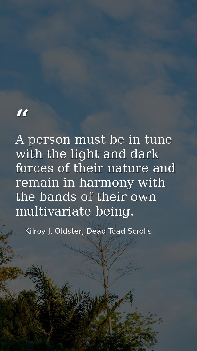 A person must be in tune with the light and dark forces of their nature and remain in harmony with the bands of their ow — Kilroy J. Oldster, Dead Toad Scrolls