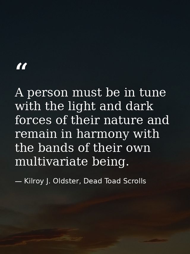A person must be in tune with the light and dark forces of their nature and remain in harmony with the bands of their ow — Kilroy J. Oldster, Dead Toad Scrolls
