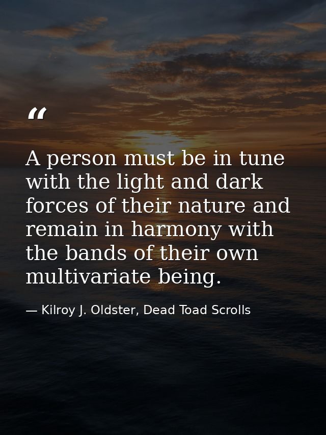 A person must be in tune with the light and dark forces of their nature and remain in harmony with the bands of their ow — Kilroy J. Oldster, Dead Toad Scrolls