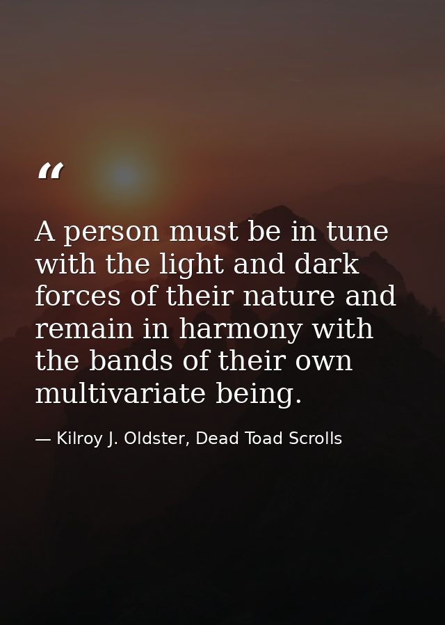 A person must be in tune with the light and dark forces of their nature and remain in harmony with the bands of their ow — Kilroy J. Oldster, Dead Toad Scrolls