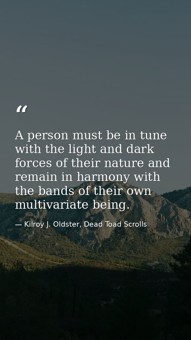 A person must be in tune with the light and dark forces of their nature and remain in harmony with the bands of their ow — Kilroy J. Oldster, Dead Toad Scrolls