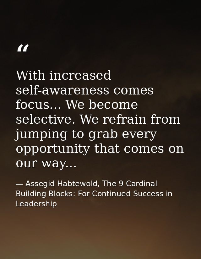 With increased self-awareness comes focus... We become selective. We refrain from jumping to grab every opportunity that — Assegid Habtewold, The 9 Cardinal Building Blocks: For Continued Success in Leadership
