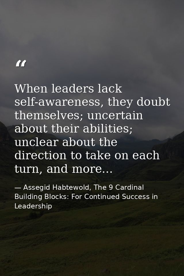When leaders lack self-awareness, they doubt themselves; uncertain about their abilities; unclear about the direction to — Assegid Habtewold, The 9 Cardinal Building Blocks: For Continued Success in Leadership