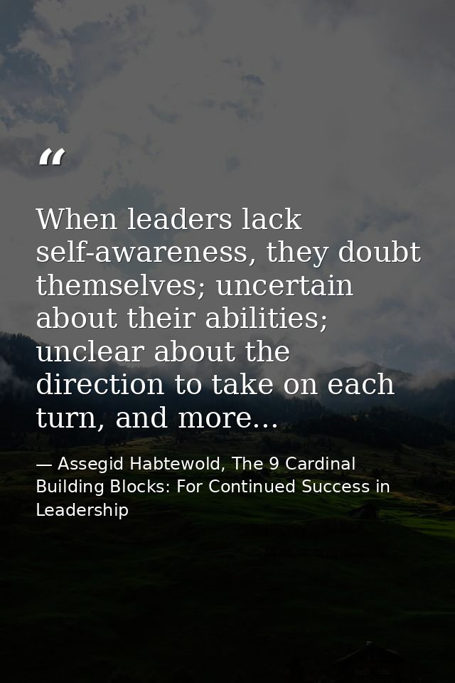 When leaders lack self-awareness, they doubt themselves; uncertain about their abilities; unclear about the direction to — Assegid Habtewold, The 9 Cardinal Building Blocks: For Continued Success in Leadership