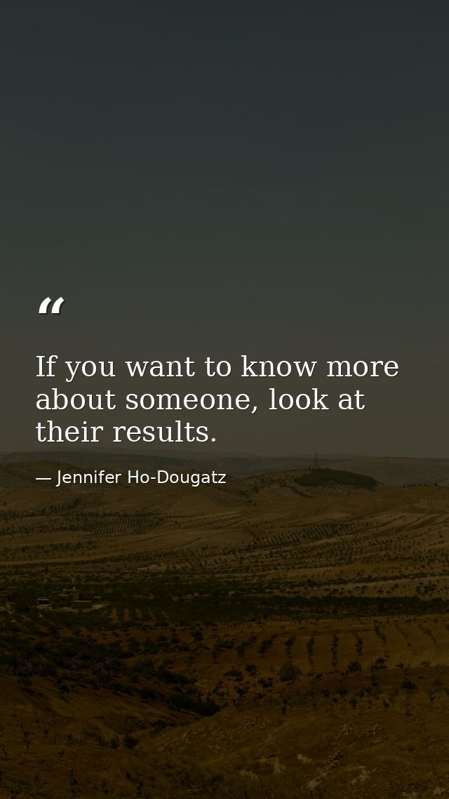 If you want to know more about someone, look at their results. — Jennifer Ho-Dougatz
