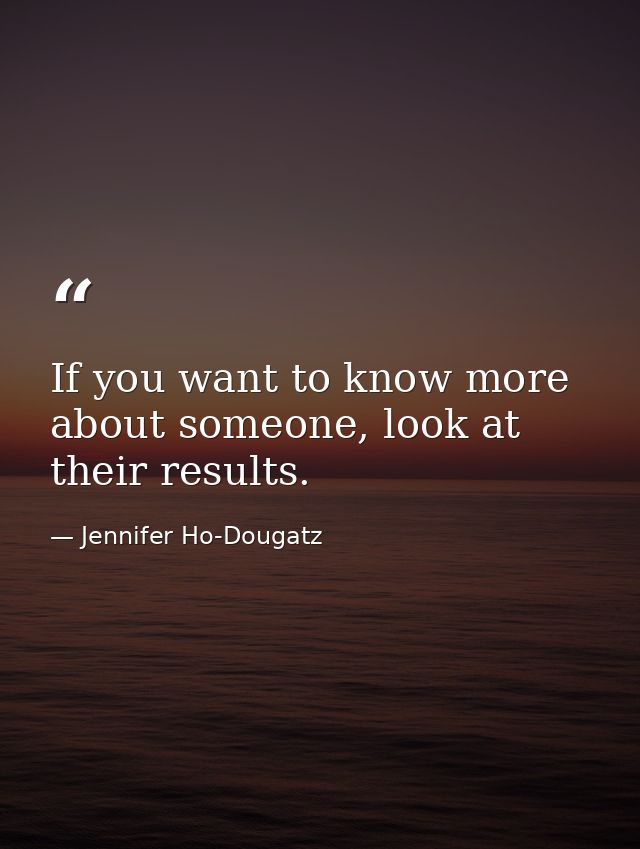 If you want to know more about someone, look at their results. — Jennifer Ho-Dougatz