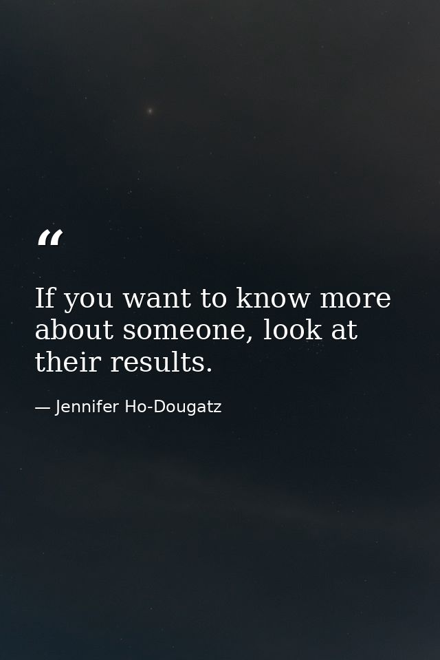If you want to know more about someone, look at their results. — Jennifer Ho-Dougatz