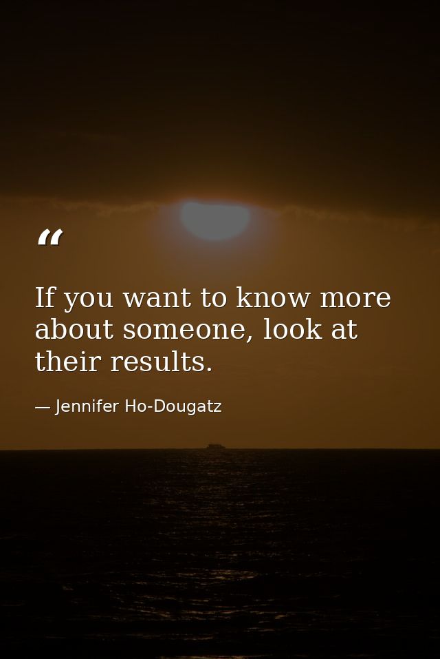 If you want to know more about someone, look at their results. — Jennifer Ho-Dougatz