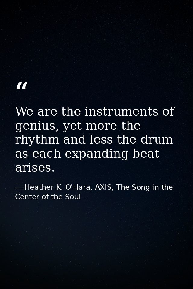 We are the instruments of genius, yet more the rhythm and less the drum as each expanding beat arises. — Heather K. O'Hara, AXIS, The Song in the Center of the Soul