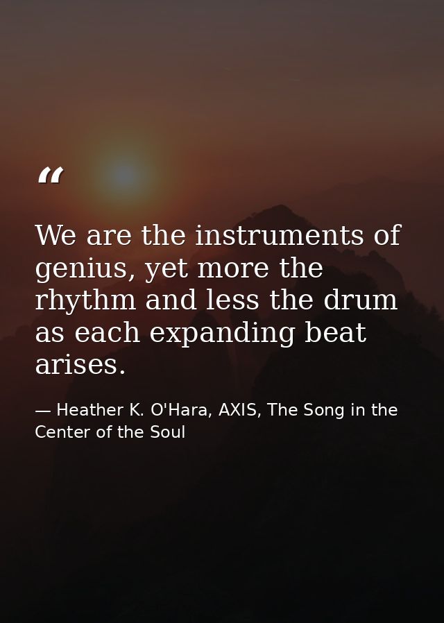 We are the instruments of genius, yet more the rhythm and less the drum as each expanding beat arises. — Heather K. O'Hara, AXIS, The Song in the Center of the Soul