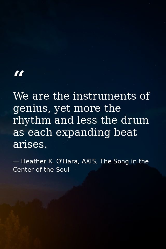 We are the instruments of genius, yet more the rhythm and less the drum as each expanding beat arises. — Heather K. O'Hara, AXIS, The Song in the Center of the Soul