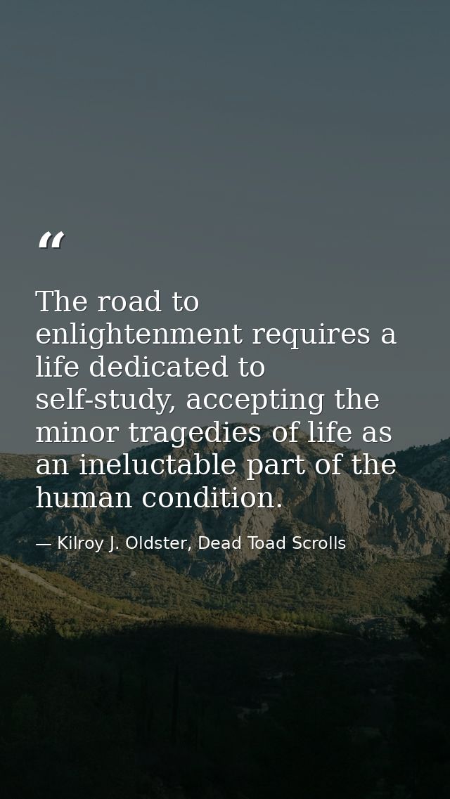 The road to enlightenment requires a life dedicated to self-study, accepting the minor tragedies of life as an ineluctab — Kilroy J. Oldster, Dead Toad Scrolls