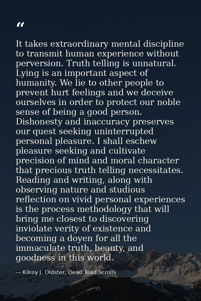 It takes extraordinary mental discipline to transmit human experience without perversion. Truth telling is unnatural. Ly — Kilroy J. Oldster, Dead Toad Scrolls