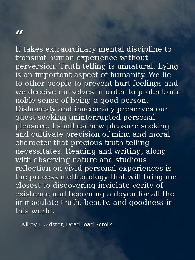 It takes extraordinary mental discipline to transmit human experience without perversion. Truth telling is unnatural. Ly — Kilroy J. Oldster, Dead Toad Scrolls