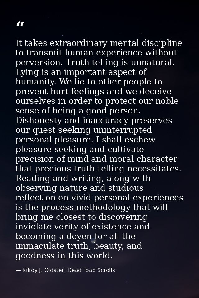 It takes extraordinary mental discipline to transmit human experience without perversion. Truth telling is unnatural. Ly — Kilroy J. Oldster, Dead Toad Scrolls
