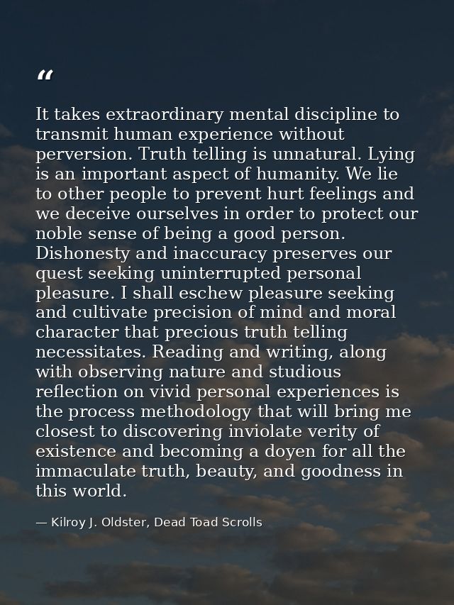 It takes extraordinary mental discipline to transmit human experience without perversion. Truth telling is unnatural. Ly — Kilroy J. Oldster, Dead Toad Scrolls