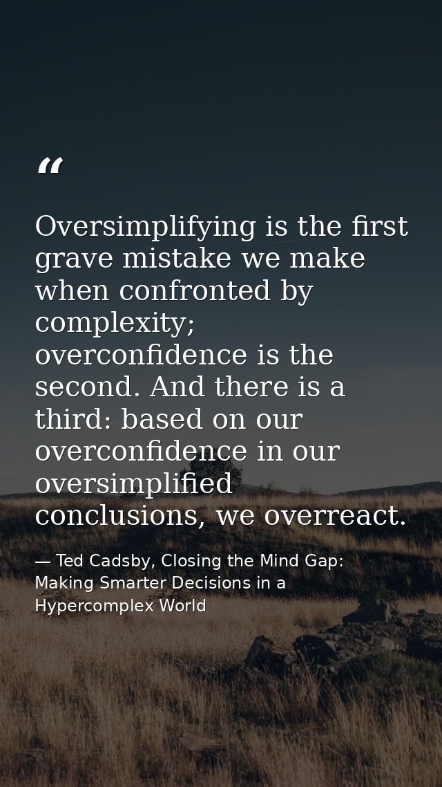 Oversimplifying is the first grave mistake we make when confronted by complexity; overconfidence is the second. And ther — Ted Cadsby, Closing the Mind Gap: Making Smarter Decisions in a Hypercomplex World
