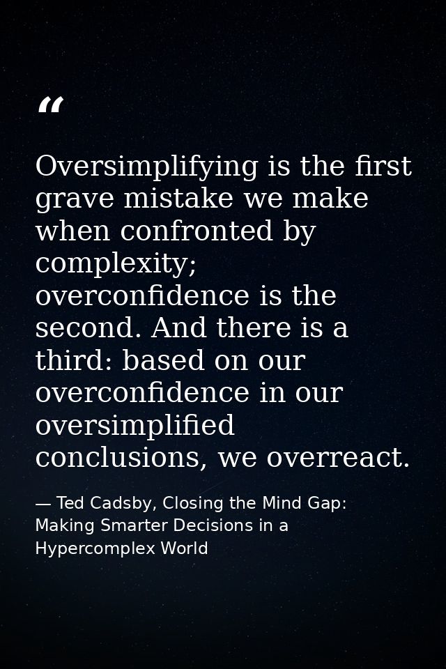 Oversimplifying is the first grave mistake we make when confronted by complexity; overconfidence is the second. And ther — Ted Cadsby, Closing the Mind Gap: Making Smarter Decisions in a Hypercomplex World