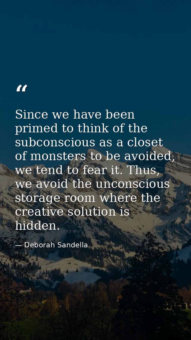 Since we have been primed to think of the subconscious as a closet of monsters to be avoided, we tend to fear it. Thus,  — Deborah Sandella