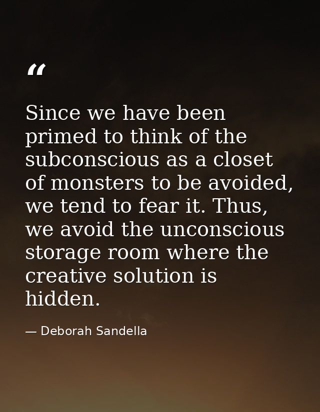 Since we have been primed to think of the subconscious as a closet of monsters to be avoided, we tend to fear it. Thus,  — Deborah Sandella