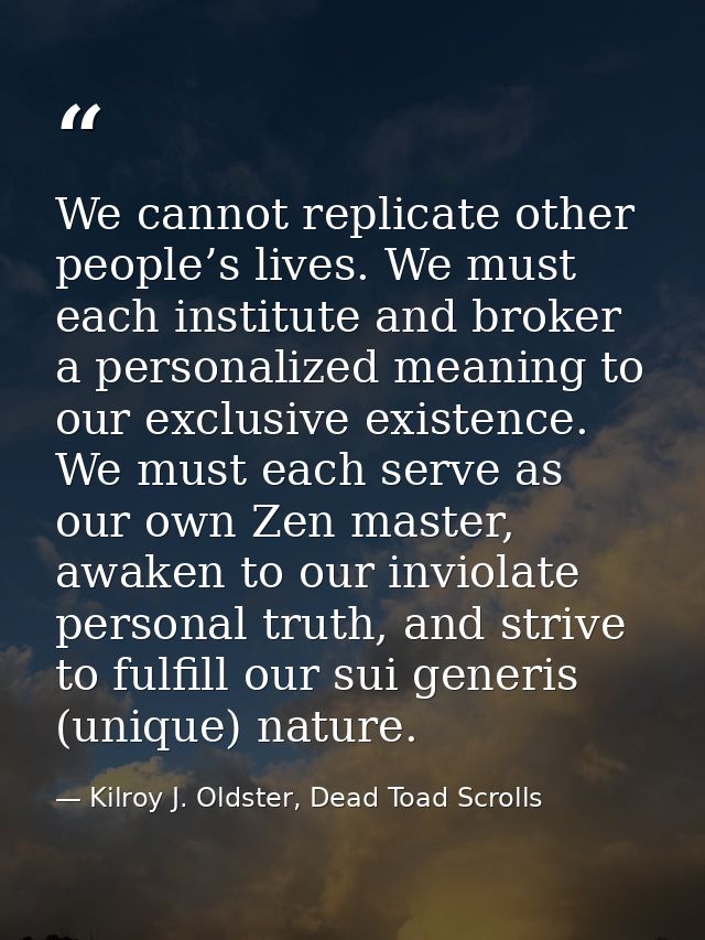 We cannot replicate other people’s lives. We must each institute and broker a personalized meaning to our exclusive exis — Kilroy J. Oldster, Dead Toad Scrolls