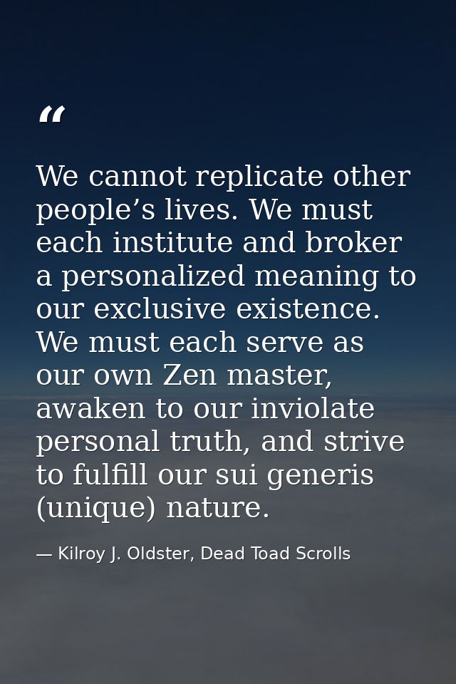 We cannot replicate other people’s lives. We must each institute and broker a personalized meaning to our exclusive exis — Kilroy J. Oldster, Dead Toad Scrolls