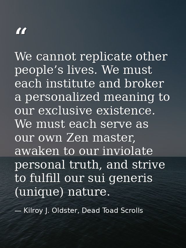 We cannot replicate other people’s lives. We must each institute and broker a personalized meaning to our exclusive exis — Kilroy J. Oldster, Dead Toad Scrolls
