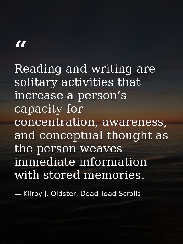 Reading and writing are solitary activities that increase a person’s capacity for concentration, awareness, and conceptu — Kilroy J. Oldster, Dead Toad Scrolls