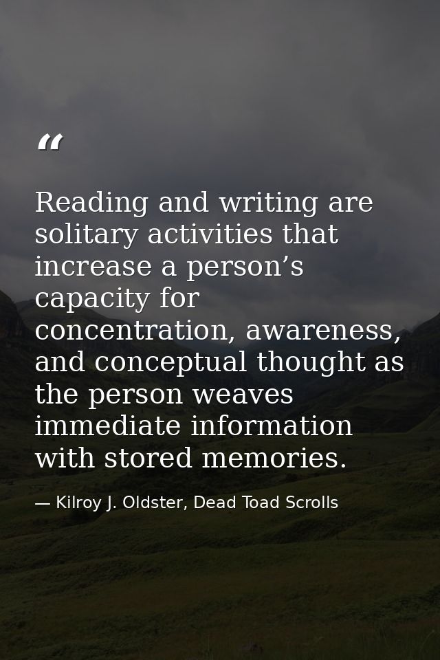 Reading and writing are solitary activities that increase a person’s capacity for concentration, awareness, and conceptu — Kilroy J. Oldster, Dead Toad Scrolls