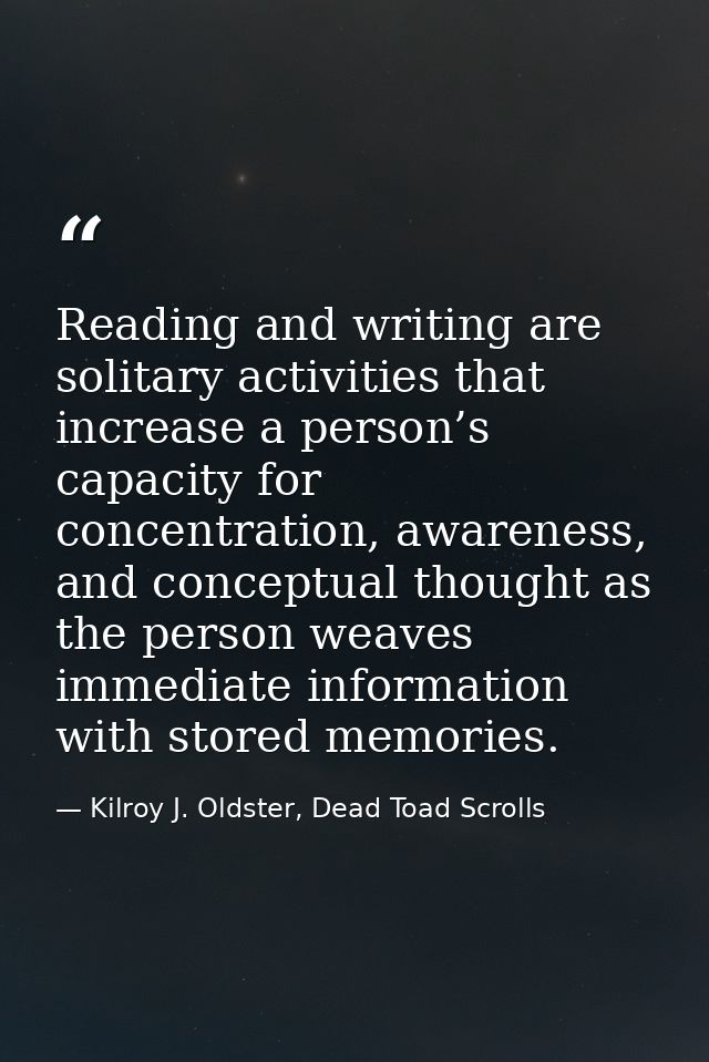 Reading and writing are solitary activities that increase a person’s capacity for concentration, awareness, and conceptu — Kilroy J. Oldster, Dead Toad Scrolls