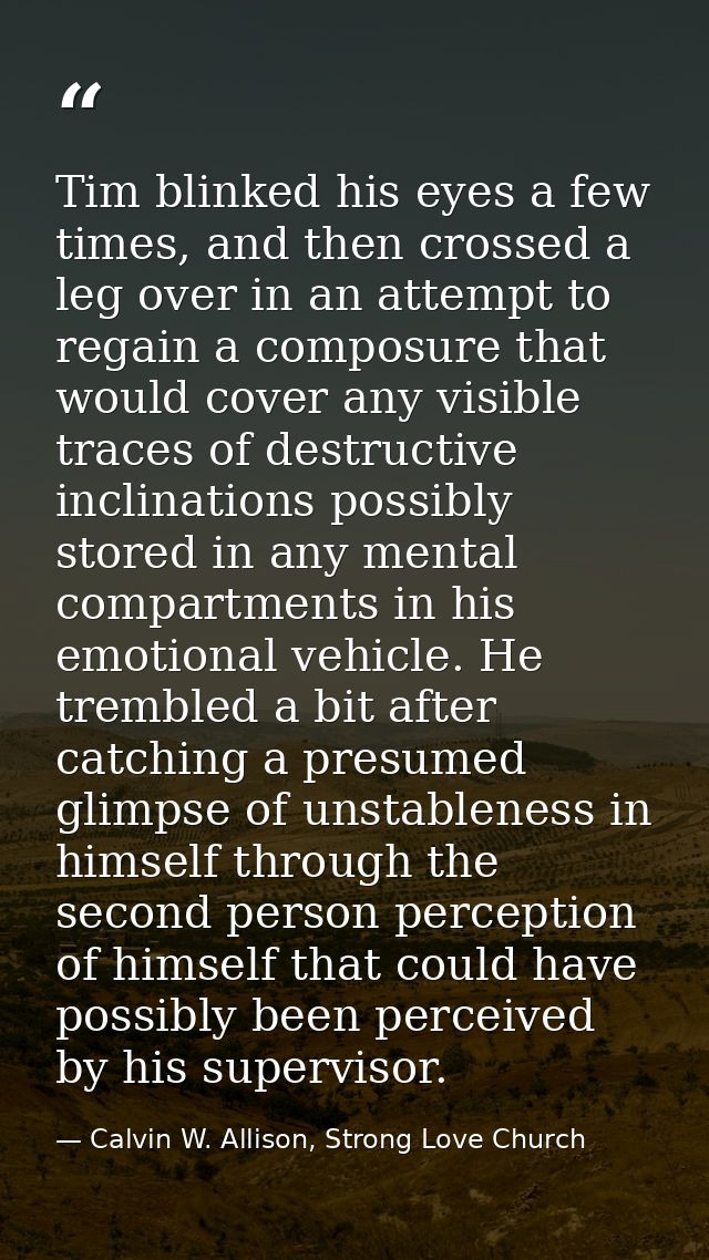 Tim blinked his eyes a few times, and then crossed a leg over in an attempt to regain a composure that would cover any v — Calvin W. Allison, Strong Love Church