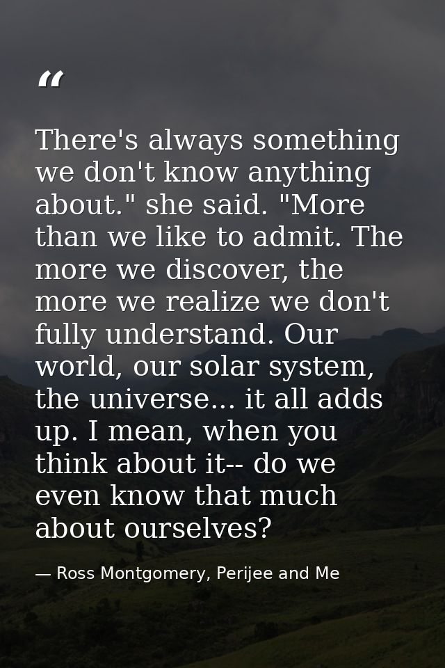 There's always something we don't know anything about." she said. "More than we like to admit. The more we discover, the — Ross Montgomery, Perijee and Me