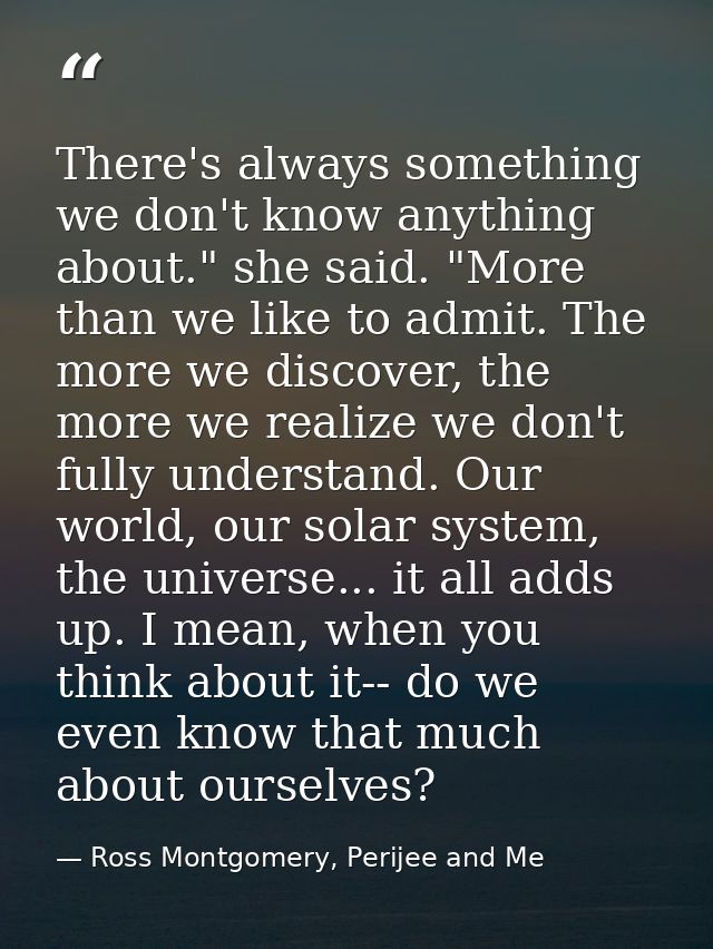 There's always something we don't know anything about." she said. "More than we like to admit. The more we discover, the — Ross Montgomery, Perijee and Me