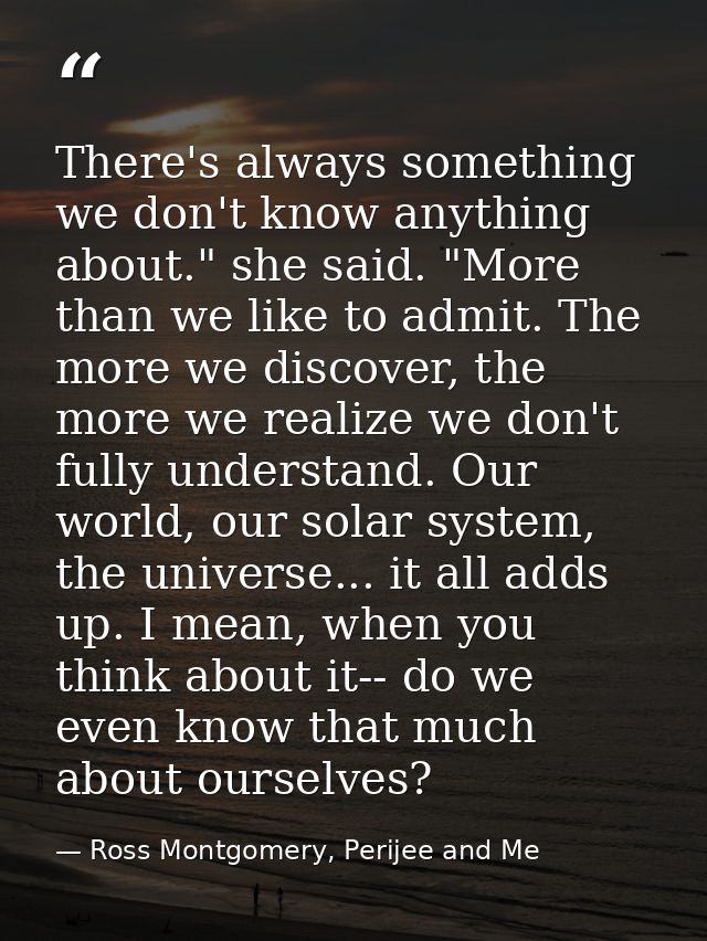 There's always something we don't know anything about." she said. "More than we like to admit. The more we discover, the — Ross Montgomery, Perijee and Me