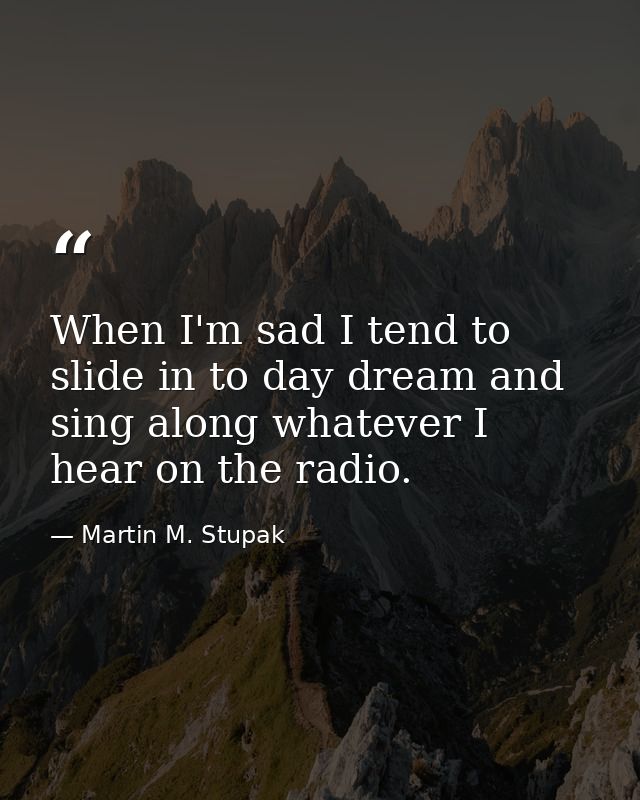 When I'm sad I tend to slide in to day dream and sing along whatever I hear on the radio. — Martin M. Stupak