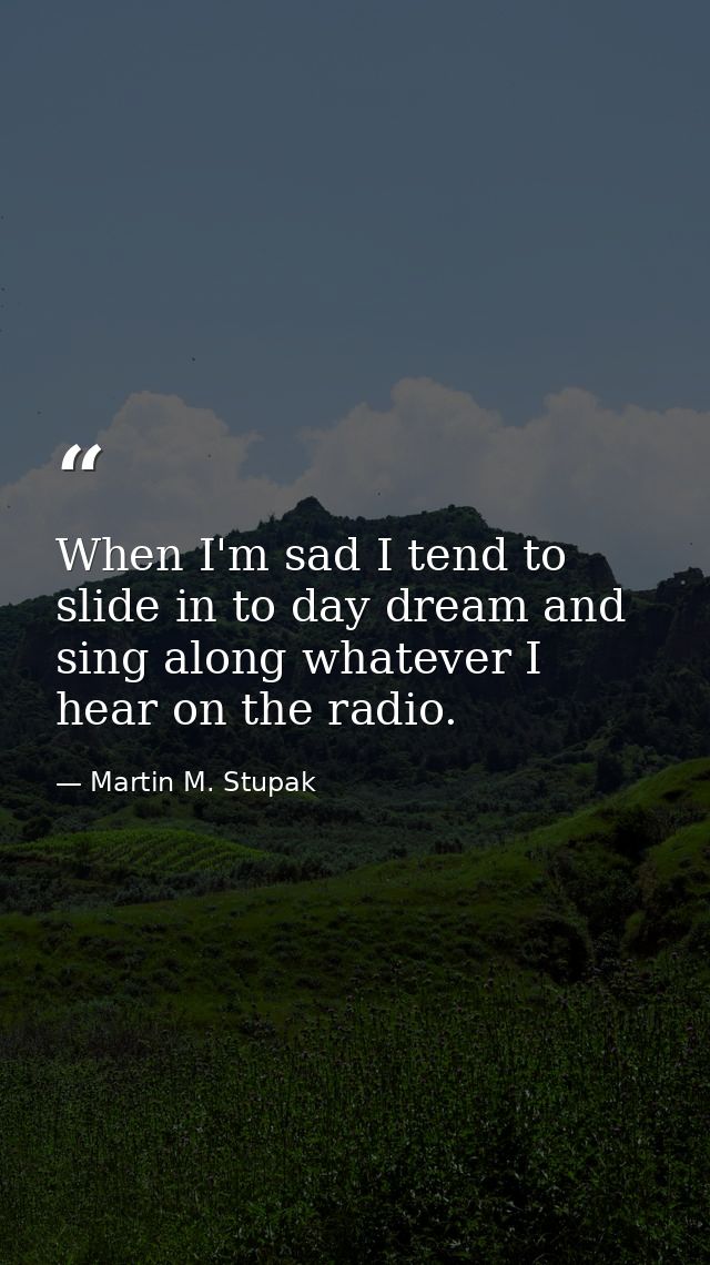 When I'm sad I tend to slide in to day dream and sing along whatever I hear on the radio. — Martin M. Stupak