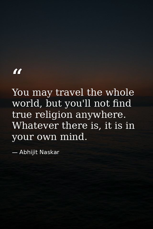 You may travel the whole world, but you'll not find true religion anywhere. Whatever there is, it is in your own mind. — Abhijit Naskar
