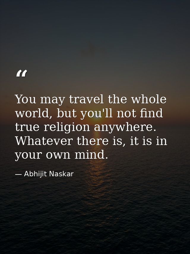 You may travel the whole world, but you'll not find true religion anywhere. Whatever there is, it is in your own mind. — Abhijit Naskar