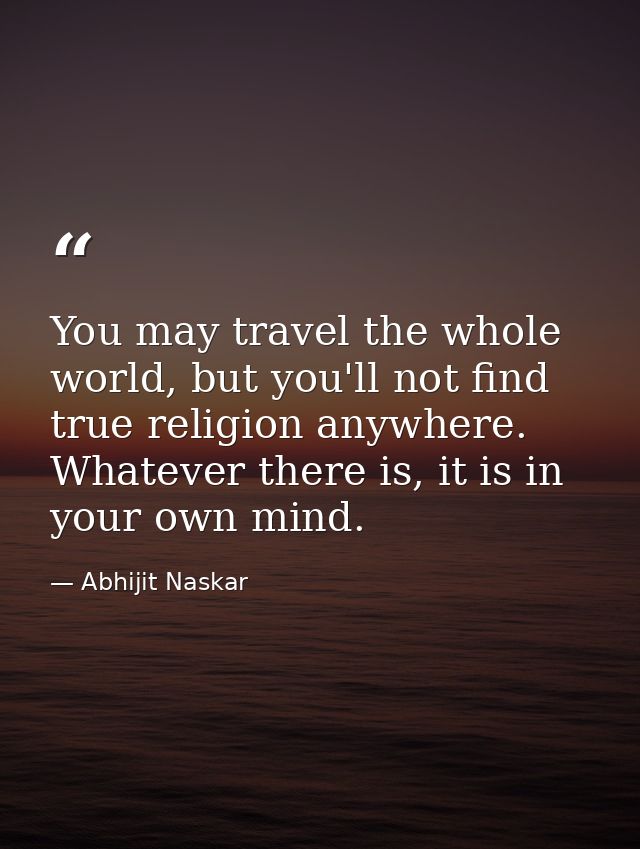 You may travel the whole world, but you'll not find true religion anywhere. Whatever there is, it is in your own mind. — Abhijit Naskar