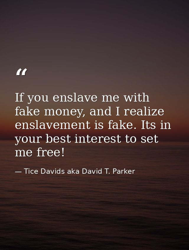 If you enslave me with fake money, and I realize enslavement is fake. Its in your best interest to set me free! — Tice Davids aka David T. Parker