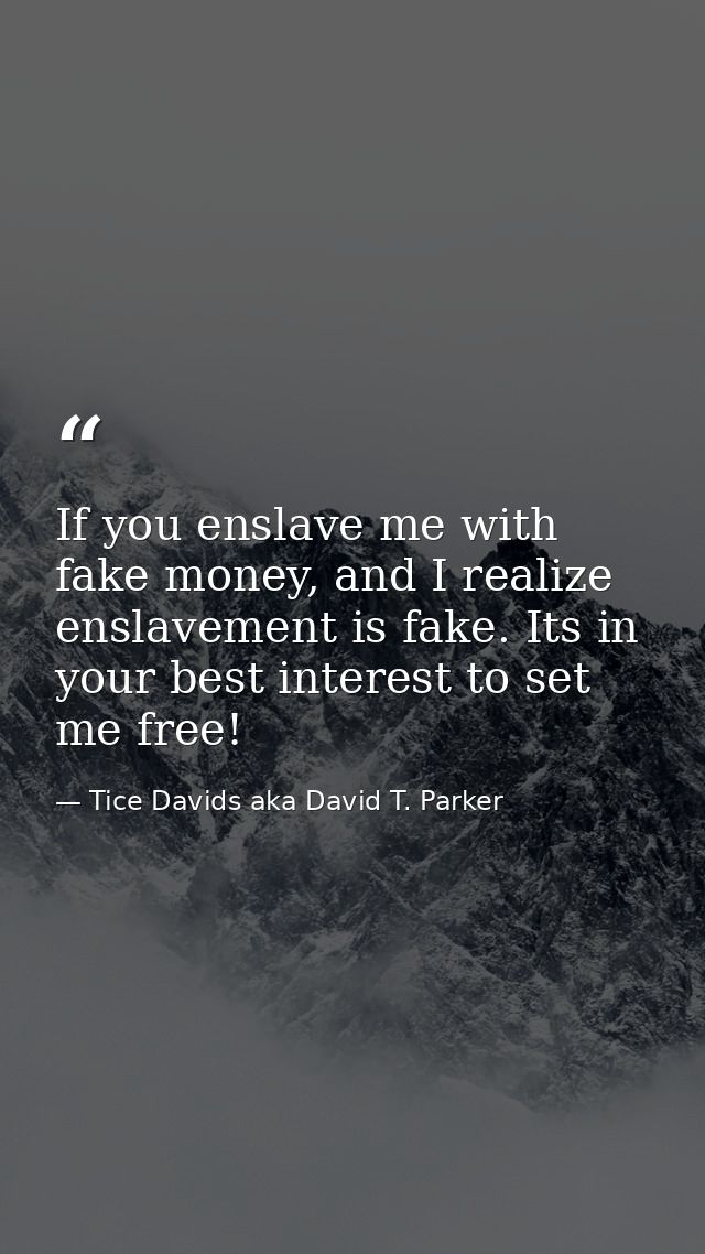 If you enslave me with fake money, and I realize enslavement is fake. Its in your best interest to set me free! — Tice Davids aka David T. Parker