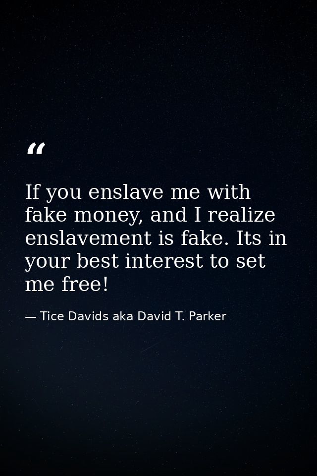 If you enslave me with fake money, and I realize enslavement is fake. Its in your best interest to set me free! — Tice Davids aka David T. Parker